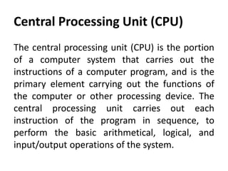 Central Processing Unit (CPU)
The central processing unit (CPU) is the portion
of a computer system that carries out the
instructions of a computer program, and is the
primary element carrying out the functions of
the computer or other processing device. The
central processing unit carries out each
instruction of the program in sequence, to
perform the basic arithmetical, logical, and
input/output operations of the system.
 