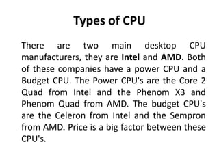 Types of CPU
There are two main desktop CPU
manufacturers, they are Intel and AMD. Both
of these companies have a power CPU and a
Budget CPU. The Power CPU's are the Core 2
Quad from Intel and the Phenom X3 and
Phenom Quad from AMD. The budget CPU's
are the Celeron from Intel and the Sempron
from AMD. Price is a big factor between these
CPU's.
 