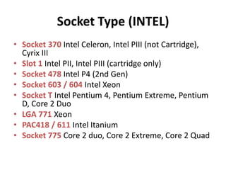 Socket Type (INTEL)
• Socket 370 Intel Celeron, Intel PIII (not Cartridge),
  Cyrix III
• Slot 1 Intel PII, Intel PIII (cartridge only)
• Socket 478 Intel P4 (2nd Gen)
• Socket 603 / 604 Intel Xeon
• Socket T Intel Pentium 4, Pentium Extreme, Pentium
  D, Core 2 Duo
• LGA 771 Xeon
• PAC418 / 611 Intel Itanium
• Socket 775 Core 2 duo, Core 2 Extreme, Core 2 Quad
 