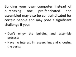 Building your own computer instead of
purchasing one pre-fabricated and
assembled may also be contraindicated for
certain people and may pose a significant
challenge if you:

• Don’t enjoy the building and assembly
  process;
• Have no interest in researching and choosing
  the parts;
 