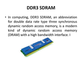 DDR3 SDRAM
• In computing, DDR3 SDRAM, an abbreviation
  for double data rate type three synchronous
  dynamic random access memory, is a modern
  kind of dynamic random access memory
  (DRAM) with a high bandwidth interface. I
 