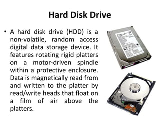 Hard Disk Drive
• A hard disk drive (HDD) is a
  non-volatile, random access
  digital data storage device. It
  features rotating rigid platters
  on a motor-driven spindle
  within a protective enclosure.
  Data is magnetically read from
  and written to the platter by
  read/write heads that float on
  a film of air above the
  platters.
 