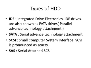 Types of HDD
• IDE : Integrated Drive Electronics. IDE drives
  are also known as PATA drives( Parallel
  advance technology attachment )
• SATA : Serial advance technology attachment
• SCSI : Small Computer System Interface. SCSI
  is pronounced as scuzzy.
• SAS : Serial Attached SCSI
 