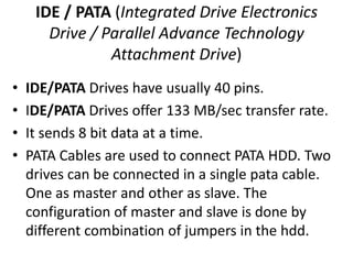 IDE / PATA (Integrated Drive Electronics
       Drive / Parallel Advance Technology
                Attachment Drive)
•   IDE/PATA Drives have usually 40 pins.
•   IDE/PATA Drives offer 133 MB/sec transfer rate.
•   It sends 8 bit data at a time.
•   PATA Cables are used to connect PATA HDD. Two
    drives can be connected in a single pata cable.
    One as master and other as slave. The
    configuration of master and slave is done by
    different combination of jumpers in the hdd.
 