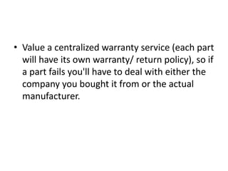 • Value a centralized warranty service (each part
  will have its own warranty/ return policy), so if
  a part fails you'll have to deal with either the
  company you bought it from or the actual
  manufacturer.
 