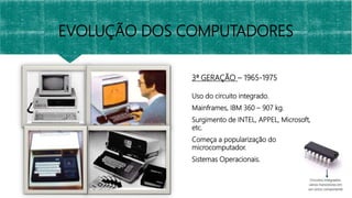 3ª GERAÇÃO – 1965-1975
Uso do circuito integrado.
Mainframes, IBM 360 – 907 kg.
Surgimento de INTEL, APPEL, Microsoft,
etc.
Começa a popularização do
microcomputador.
Sistemas Operacionais.
EVOLUÇÃO DOS COMPUTADORES
 