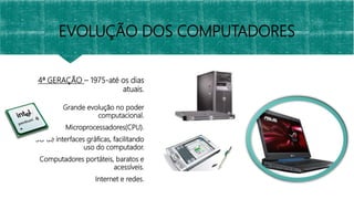 4ª GERAÇÃO – 1975-até os dias
atuais.
Grande evolução no poder
computacional.
Microprocessadores(CPU).
SO de interfaces gráficas, facilitando
uso do computador.
Computadores portáteis, baratos e
acessíveis.
Internet e redes.
EVOLUÇÃO DOS COMPUTADORES
 