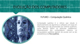 FUTURO – Computação Quântica
EVOLUÇÃO DOS COMPUTADORES
Computação quântica é a ciência que estuda o
desenvolvimento de algoritmos e softwares com base em
informações que são processadas por sistemas quânticos,
como átomos, fótons ou partículas subatômicas.
Diferentemente dos computadores clássicos, os
computadores quânticos operam de acordo com as leis
probabilísticas da física quântica.
 