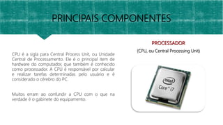 PRINCIPAIS COMPONENTES
PROCESSADOR
(CPU, ou Central Processing Unit)
CPU é a sigla para Central Process Unit, ou Unidade
Central de Processamento. Ele é o principal item de
hardware do computador, que também é conhecido
como processador. A CPU é responsável por calcular
e realizar tarefas determinadas pelo usuário e é
considerado o cérebro do PC.
Muitos erram ao confundir a CPU com o que na
verdade é o gabinete do equipamento.
 