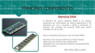Memória RAM
A Memória de acesso aleatório (RAM) é um espaço
temporário de informações do sistema operacional e de
aplicativos em uso, e quando a tarefa é concluída, os
arquivos são movidos da memória RAM para serem
mantidos no HD ou SSD.
PRINCIPAIS COMPONENTES
Qual a importância de possuir mais memória RAM?
•Fornecer mais arquivos abertos ao mesmo tempo
•Abrir arquivos maiores mais rapidamente
•Trabalhar com mais aplicativos abertos simultaneamente
•Executar games
DDR, DDR2, DDR3 e DDR4.
 