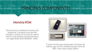 Memória ROM
Para funcionar o Hardware irá precisar de
programas. O programa que permite
inicializar e acessar os recursos do sistema
está em uma memória somente de leitura,
em inglês READ ONLY MEMORY : ROM.
É nesta memória que está gravado o firmware do
sistema, que nos PCs conhecemos pelo nome de
BIOS : Basic Input Output System
PRINCIPAIS COMPONENTES
 