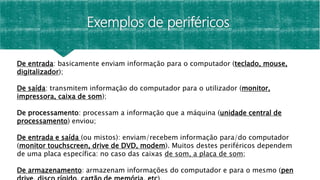 Exemplos de periféricos
De entrada: basicamente enviam informação para o computador (teclado, mouse,
digitalizador);
De saída: transmitem informação do computador para o utilizador (monitor,
impressora, caixa de som);
De processamento: processam a informação que a máquina (unidade central de
processamento) enviou;
De entrada e saída (ou mistos): enviam/recebem informação para/do computador
(monitor touchscreen, drive de DVD, modem). Muitos destes periféricos dependem
de uma placa específica: no caso das caixas de som, a placa de som;
De armazenamento: armazenam informações do computador e para o mesmo (pen
 