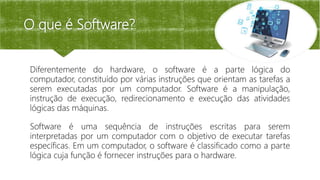 O que é Software?
Diferentemente do hardware, o software é a parte lógica do
computador, constituído por várias instruções que orientam as tarefas a
serem executadas por um computador. Software é a manipulação,
instrução de execução, redirecionamento e execução das atividades
lógicas das máquinas.
Software é uma sequência de instruções escritas para serem
interpretadas por um computador com o objetivo de executar tarefas
específicas. Em um computador, o software é classificado como a parte
lógica cuja função é fornecer instruções para o hardware.
 