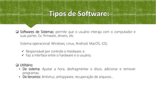 Tipos de Software:
 Utilitário:
• De sistema: Ajustar a hora, desfragmentar o disco, adicionar e remover
programas;
• De terceiros: Antivírus, antispyware, recuperação de arquivos...
 Softwares de Sistemas: permite que o usuário interaja com o computador e
suas partes. Ex: firmware, drivers, etc.
Sistema operacional: Windows, Linux, Android, MacOS, iOS;
 Responsável por controla o Hardware; e
 Faz a interface entre o hardware e o usuário;
 