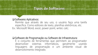 Tipos de Software:
 Softwares Aplicativos:
Permite que através de seu uso, o usuário faça uma tarefa
específica. Como editores de texto, planilhas eletrônicas, etc.
Ex.: Microsoft Word, excel, power point, writer, calc;
 Software de Programação ou Software de Infraestrutura:
É o conjunto de ferramentas que permitem ao programador
desenvolver sistemas informáticos, geralmente usando
linguagens de programação e um ambiente visual de
desenvolvimento integrado.
 