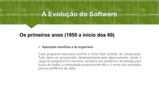 A Evolução do Software
 Aplicações científicas e de engenharia.
Cada programa executava sozinho e tinha total controle do computador.
Tudo devia ser programado detalhadamente pelo desenvolvedor, desde a
carga do programa em memória, varredura dos periféricos de entrada para
busca de dados, a computação propriamente dita e o envio dos resultados
para os periféricos de saída.
Os primeiros anos (1950 a início dos 60)
 