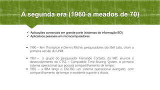 A segunda era (1960 a meados de 70)
 1960 – Ken Thompson e Dennis Ritchie, pesquisadores dos Bell Labs, criam a
primeira versão do UNIX.
 1961 – o grupo do pesquisador Fernando Corbató, do MIT, anuncia o
desenvolvimento do CTSS – Compatible Time-Sharing System, o primeiro
sistema operacional que possuía compartilhamento de tempo.
 1965 – a IBM lança o OS/360, um sistema operacional avançado, com
compartilhamento de tempo e excelente suporte a discos.
 Aplicações comerciais em grande-porte (sistemas de informação BD)
 Aplicativos pessoais em microcomputadores
 