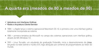 A quarta era (meados de 80 a meados de 90)
 Aplicativos com Interfaces Gráficas
 Redes e Arquitetura Cliente-Servidor
 1984 – a Apple lança o sistema operacional Macintosh OS 1.0, o primeiro a ter uma interface gráﬁca
totalmente incorporada ao sistema.
 1985 – primeira tentativa da Microsoft no campo dos sistemas operacionais com interface gráﬁca,
através do MS-Windows 1.0.
 1991 – Linus Torvalds, um estudante de graduação Finlandês, inicia o desenvolvimento do Linux,
lançando na rede Usenet o núcleo 0.01, logo abraçado por centenas de programadores ao redor do
mundo.
 
