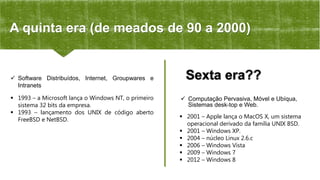  2001 – Apple lança o MacOS X, um sistema
operacional derivado da família UNIX BSD.
 2001 – Windows XP.
 2004 – núcleo Linux 2.6.c
 2006 – Windows Vista
 2009 – Windows 7
 2012 – Windows 8
Sexta era??
 Computação Pervasiva, Móvel e Ubíqua,
Sistemas desk-top e Web.
 Software Distribuídos, Internet, Groupwares e
Intranets
 1993 – a Microsoft lança o Windows NT, o primeiro
sistema 32 bits da empresa.
 1993 – lançamento dos UNIX de código aberto
FreeBSD e NetBSD.
A quinta era (de meados de 90 a 2000)
 