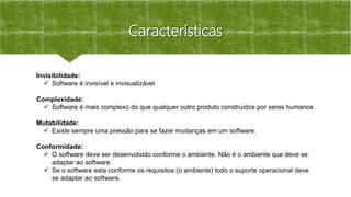 Características
Invisibilidade:
 Software é invisível e invisualizável.
Complexidade:
 Software é mais complexo do que qualquer outro produto construídos por seres humanos
Mutabilidade:
 Existe sempre uma pressão para se fazer mudanças em um software.
Conformidade:
 O software deve ser desenvolvido conforme o ambiente. Não é o ambiente que deve se
adaptar ao software.
 Se o software esta conforme os requisitos (o ambiente) todo o suporte operacional deve
se adaptar ao software.
 