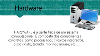 Hardware
HARDWARE é a parte física de um sistema
computacional. É composta dos componentes
concretos, como processador, circuitos integrados,
disco rígido, teclado, monitor, mouse, etc....
 