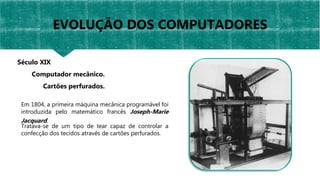 Em 1804, a primeira máquina mecânica programável foi
introduzida pelo matemático francês Joseph-Marie
Jacquard.
Tratava-se de um tipo de tear capaz de controlar a
confecção dos tecidos através de cartões perfurados.
Século XIX
Computador mecânico.
Cartões perfurados.
EVOLUÇÃO DOS COMPUTADORES
 