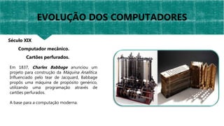 Em 1837, Charles Babbage anunciou um
projeto para construção da Máquina Analítica.
Influenciado pelo tear de Jacquard, Babbage
propôs uma máquina de propósito genérico,
utilizando uma programação através de
cartões perfurados.
A base para a computação moderna.
Século XIX
Computador mecânico.
Cartões perfurados.
EVOLUÇÃO DOS COMPUTADORES
 