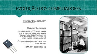 2ª GERAÇÃO – 1959-1965
Máquinas 10x menores.
Uso do transistor, 100 vezes menor
que as válvulas, consumia menos
energia, esquentava menos, era
mais rápido e mais confiável.
Computadores grandes, caros mas
mais velozes.
IBM 7094 pesava 890 kg.
EVOLUÇÃO DOS COMPUTADORES
 