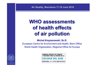 Air Quality, Barcelona 17-18 June 2010




      WHO assessments
       of health effects
        of air pollution
            Michal Krzyzanowski, Sc.D.
European Centre for Environment and Health, Bonn Office
 World Health Organization, Regional Office for Europe
 