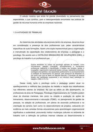 AN02FREV001/REV 4.0
10
O estudo mostrou que ainda há grande diversidade no pensamento dos
especialistas, o que contribui, para a heterogeneidade encontrada nas práticas de
gestão de recursos humanos entre as empresas nacionais.
1.3 A ATIVIDADE DE TRABALHO
Ao tratarmos das atividades educacionais dentro da empresa, devemos levar
em consideração a presença de dois profissionais que, pelas características
específicas de suas formações, fazem uma dupla imprescindível para a organização
e manutenção da capacitação dos colaboradores da empresa: o pedagogo e o
psicólogo. De acordo com o CATÁLOGO BRASILEIRO DE OCUPAÇÕES (CBO), o
psicólogo do trabalho é um profissional que:
Exerce atividades no campo da psicologia aplicada ao trabalho, como
recrutamento, seleção, orientação, aconselhamento e treinamento
profissional, realizando a identificação e análise das funções, tarefas e
ocupações, organizando e aplicando testes e provas, realizando entrevistas,
sondagens de aptidões e de capacidade profissional e no acompanhamento
e avaliação de desempenho de pessoal, para assegurar às empresas ou
por quem quer que se deem as relações laborais, a aquisição de pessoal
dotado das habilidades necessárias, e ao indivíduo maior satisfação no
trabalho. (CBO, 0-74.15).
Desse modo, tanto o psicólogo como o pedagogo podem atuar no
aperfeiçoamento e melhoria das condições de trabalho e saúde dos trabalhadores
nos diferentes setores da empresa. No que se refere ao alto desempenho, os
profissionais da área de Pedagogia, Psicologia Organizacional e do Trabalho podem
atuar de diversas maneiras, tais como na criação e avaliação de ações de
treinamento, desenvolvimento e educação (TD&E), no planejamento de gestão de
pessoas, na seleção de profissionais, em planos de ascensão profissional e na
orientação de carreira; bem como no desenvolvimento de projetos, colocando em
evidência as mais variadas formas educacionais para aprendizagem organizacional
significativa e sustentável, procurando instituir mudanças culturais no ambiente de
trabalho com a definição de políticas internas voltadas ao desenvolvimento e
 