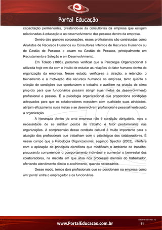 AN02FREV001/REV 4.0
11
capacitação permanentes, prestando-se às consultorias da empresa que estejam
relacionadas à educação e ao desenvolvimento das pessoas dentro da empresa.
Dentro das grandes corporações, esses profissionais são contratados como
Analistas de Recursos Humanos ou Consultores Internos de Recursos Humanos ou
de Gestão de Pessoas e atuam na Gestão de Pessoas, principalmente em
Recrutamento e Seleção e em Desenvolvimento.
Em Toledo (1986), podemos verificar que a Psicologia Organizacional é
utilizada hoje em dia com o intuito de estudar as relações do fator humano dentro da
organização da empresa. Nesse estudo, verifica-se a atração, a retenção, o
treinamento e a motivação dos recursos humanos na empresa, tanto quanto a
criação de condições que oportunizem o trabalho e auxiliem na criação de clima
propício para que funcionários possam atingir suas metas de desenvolvimento
profissional e pessoal. É a psicologia organizacional que proporciona condições
adequadas para que os colaboradores executem com qualidade suas atividades,
atinjam eficazmente suas metas e se desenvolvam profissional e pessoalmente junto
à organização.
A hierarquia dentro de uma empresa não é condição obrigatória, mas a
necessidade de se instituir postos de trabalho é fator predominante nas
organizações. A compreensão desse contexto cultural é muito importante para a
atuação dos profissionais que trabalham com o psicológico dos colaboradores. É
nesse campo que a Psicologia Organizacional, segundo Spector (2002), interfere
com a aplicação de princípios científicos que modificam o ambiente de trabalho,
procurando compreender o comportamento individual e aumentar o bem-estar dos
colaboradores, na medida em que atua nos processos mentais do trabalhador,
ofertando atendimento clínico e acolhimento, quando necessários.
Desse modo, temos dois profissionais que se posicionam na empresa como
um ‘ponte’ entre o empregador e os funcionários.
 