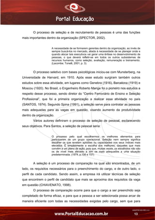 AN02FREV001/REV 4.0
13
O processo de seleção e de recrutamento de pessoas é uma das funções
mais importantes dentro da organização (SPECTOR, 2002).
A necessidade de se formarem gerentes dentro da organização, ao invés de
sempre buscá-los no mercado, aliada à necessidade de se planejar onde e
quando alocar tais executivos vai gerar uma ênfase no desenvolvimento de
pessoas, o que deverá refletir-se em todos os outros subsistemas de
recursos humanos, como seleção, avaliação, remuneração e treinamento.
(Lacombe; Tonelli, 2001, p. 3).
O processo seletivo com bases psicológicas iniciou-se com Munsterberg, na
Universidade de Harvard, em 1910. Após esse estudo surgiram também outros
estudos sobre essa atividade, em lugares como Genebra (1916), Barcelona (1919) e
Moscou (1920). No Brasil, o Engenheiro Roberto Mange foi o pioneiro nos estudos a
respeito desse processo, sendo diretor do “Centro Ferroviário de Ensino e Seleção
Profissional”, que foi a primeira organização a realizar essa atividade no país
(SANTOS, 1974). Segundo Spina (1991), a seleção serve para contratar as pessoas
mais adequadas para as vagas em questão, visando aumento da produtividade
dentro da organização.
Vários autores definiram o processo de seleção de pessoal, esclarecendo
seus objetivos. Para Santos, a seleção de pessoal seria:
O processo pelo qual escolhermos os melhores elementos para
participarem de um grupo operacional. Seleção nem sempre significa
escolher os que revelam aptidões ou capacidades nos seus índices mais
elevados. É simplesmente a escolha dos melhores, daqueles que mais
convêm a um plano de ação, pois que, muitas vezes, os escolhidos não são
os de nível mais elevado e sim os mais adequados a uma situação
predeterminada. (1974, p.156 e 157)
A seleção é um processo de comparação na qual são encontrados, de um
lado, os requisitos necessários para o preenchimento do cargo, e de outro lado, o
perfil de cada candidato. Sendo assim, a empresa irá utilizar técnicas de seleção
que encontrem o perfil de candidato que mais se aproxima dos requisitos da vaga
em questão (CHIAVENATO, 1998).
O processo de comparação ocorre para que o cargo a ser preenchido seja
completado de forma eficaz, e para que a pessoa a ser selecionada possa arcar de
maneira eficiente com todas as necessidades exigidas pelo cargo, sem que para
 