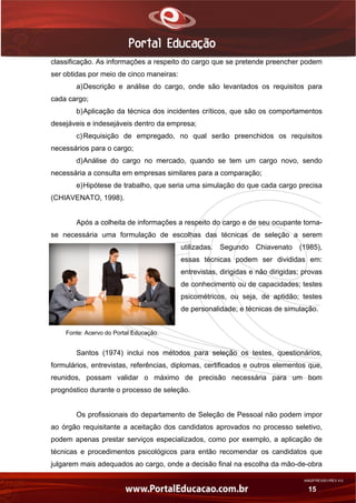 AN02FREV001/REV 4.0
15
classificação. As informações a respeito do cargo que se pretende preencher podem
ser obtidas por meio de cinco maneiras:
a)Descrição e análise do cargo, onde são levantados os requisitos para
cada cargo;
b)Aplicação da técnica dos incidentes críticos, que são os comportamentos
desejáveis e indesejáveis dentro da empresa;
c)Requisição de empregado, no qual serão preenchidos os requisitos
necessários para o cargo;
d)Análise do cargo no mercado, quando se tem um cargo novo, sendo
necessária a consulta em empresas similares para a comparação;
e)Hipótese de trabalho, que seria uma simulação do que cada cargo precisa
(CHIAVENATO, 1998).
Após a colheita de informações a respeito do cargo e de seu ocupante torna-
se necessária uma formulação de escolhas das técnicas de seleção a serem
utilizadas. Segundo Chiavenato (1985),
essas técnicas podem ser divididas em:
entrevistas, dirigidas e não dirigidas; provas
de conhecimento ou de capacidades; testes
psicométricos, ou seja, de aptidão; testes
de personalidade; e técnicas de simulação.
Fonte: Acervo do Portal Educação.
Santos (1974) inclui nos métodos para seleção os testes, questionários,
formulários, entrevistas, referências, diplomas, certificados e outros elementos que,
reunidos, possam validar o máximo de precisão necessária para um bom
prognóstico durante o processo de seleção.
Os profissionais do departamento de Seleção de Pessoal não podem impor
ao órgão requisitante a aceitação dos candidatos aprovados no processo seletivo,
podem apenas prestar serviços especializados, como por exemplo, a aplicação de
técnicas e procedimentos psicológicos para então recomendar os candidatos que
julgarem mais adequados ao cargo, onde a decisão final na escolha da mão-de-obra
 