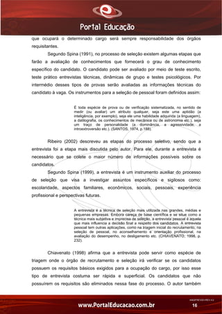 AN02FREV001/REV 4.0
16
que ocupará o determinado cargo será sempre responsabilidade dos órgãos
requisitantes.
Segundo Spina (1991), no processo de seleção existem algumas etapas que
farão a avaliação de conhecimentos que fornecerá o grau de conhecimento
específico do candidato. O candidato pode ser avaliado por meio de teste escrito,
teste prático entrevistas técnicas, dinâmicas de grupo e testes psicológicos. Por
intermédio desses tipos de provas serão avaliadas as informações técnicas do
candidato à vaga. Os instrumentos para a seleção de pessoal foram definidos assim:
É toda espécie de prova ou de verificação sistematizada, no sentido de
medir (ou avaliar) um atributo qualquer, seja este uma aptidão (a
inteligência, por exemplo), seja ele uma habilidade adquirida (a linguagem),
a datilografia, os conhecimentos de mecânica ou de astronomia etc.), seja
um traço de personalidade (a dominância, a agressividade, a
introextroversão etc.). (SANTOS, 1974, p.188).
Ribeiro (2002) descreveu as etapas do processo seletivo, sendo que a
entrevista foi a etapa mais discutida pelo autor. Para ele, durante a entrevista é
necessário que se colete o maior número de informações possíveis sobre os
candidatos.
Segundo Spina (1999), a entrevista é um instrumento auxiliar do processo
de seleção que visa a investigar assuntos específicos e sigilosos como:
escolaridade, aspectos familiares, econômicos, sociais, pessoais, experiência
profissional e perspectivas futuras.
A entrevista é a técnica de seleção mais utilizada nas grandes, médias e
pequenas empresas. Embora careça de base científica e se situe como a
técnica mais subjetiva e imprecisa de seleção, a entrevista pessoal é aquela
que mais influencia a decisão final a respeito dos candidatos. A entrevista
pessoal tem outras aplicações, como na triagem inicial do recrutamento, na
seleção de pessoal, no aconselhamento e orientação profissional, na
avaliação do desempenho, no desligamento etc. (CHIAVENATO, 1998, p.
232).
Chiavenato (1998) afirma que a entrevista pode servir como espécie de
triagem onde o órgão de recrutamento e seleção irá verificar se os candidatos
possuem os requisitos básicos exigidos para a ocupação do cargo, por isso esse
tipo de entrevista costuma ser rápida e superficial. Os candidatos que não
possuírem os requisitos são eliminados nessa fase do processo. O autor também
 