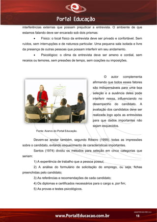 AN02FREV001/REV 4.0
18
interferências externas que possam prejudicar a entrevista. O ambiente de que
estamos falando deve ser encarado sob dois prismas:
 Físico: o local físico da entrevista deve ser privado e confortável. Sem
ruídos, sem interrupções e de natureza particular. Uma pequena sala isolada e livre
da presença de outras pessoas que possam interferir em seu andamento.
 Psicológico: o clima da entrevista deve ser ameno e cordial, sem
receios ou temores, sem pressões de tempo, sem coações ou imposições.
O autor complementa
afirmando que todos esses fatores
são indispensáveis para uma boa
seleção e a ausência deles pode
interferir nessa, influenciando no
desempenho do candidato. A
avaliação dos candidatos deve ser
realizada logo após as entrevistas
para que dados importantes não
sejam esquecidos.
Fonte: Acervo do Portal Educação.
Devem-se anotar também, segundo Ribeiro (1999), todas as impressões
sobre o candidato, evitando esquecimento de características importantes.
Santos (1974) dividiu os métodos para seleção em cinco categorias que
seriam:
1) A experiência de trabalho que a pessoa possui;
2) A análise do formulário de solicitação do emprego, ou seja, fichas
preenchidas pelo candidato;
3) As referências e recomendações de cada candidato;
4) Os diplomas e certificados necessários para o cargo e, por fim;
5) As provas e testes psicológicos.
 