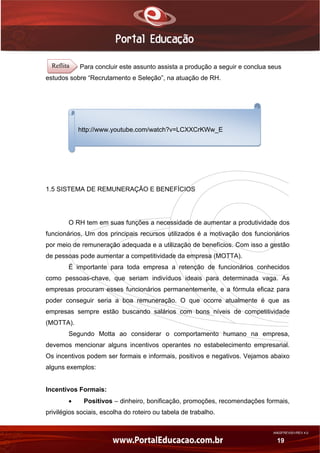 AN02FREV001/REV 4.0
19
Para concluir este assunto assista a produção a seguir e conclua seus
estudos sobre “Recrutamento e Seleção”, na atuação de RH.
1.5 SISTEMA DE REMUNERAÇÃO E BENEFÍCIOS
O RH tem em suas funções a necessidade de aumentar a produtividade dos
funcionários. Um dos principais recursos utilizados é a motivação dos funcionários
por meio de remuneração adequada e a utilização de benefícios. Com isso a gestão
de pessoas pode aumentar a competitividade da empresa (MOTTA).
É importante para toda empresa a retenção de funcionários conhecidos
como pessoas-chave, que seriam indivíduos ideais para determinada vaga. As
empresas procuram esses funcionários permanentemente, e a fórmula eficaz para
poder conseguir seria a boa remuneração. O que ocorre atualmente é que as
empresas sempre estão buscando salários com bons níveis de competitividade
(MOTTA).
Segundo Motta ao considerar o comportamento humano na empresa,
devemos mencionar alguns incentivos operantes no estabelecimento empresarial.
Os incentivos podem ser formais e informais, positivos e negativos. Vejamos abaixo
alguns exemplos:
Incentivos Formais:
 Positivos – dinheiro, bonificação, promoções, recomendações formais,
privilégios sociais, escolha do roteiro ou tabela de trabalho.
http://www.youtube.com/watch?v=LCXXCrKWw_E
Reflita
 