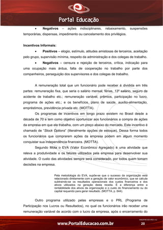 AN02FREV001/REV 4.0
20
 Negativos – ações indisciplinares, rebaixamento, suspensões
temporárias, dispensas, impedimento ou cancelamento dos privilégios.
Incentivos Informais:
 Positivos – elogio, estímulo, atitudes amistosas de terceiros, aceitação
pelo grupo, supervisão mínima, respeito da administração e dos colegas de trabalho.
 Negativos – censura e rejeição de terceiros, crítica, indicação para
uma ocupação mais árdua, falta de cooperação no trabalho por parte dos
companheiros, perseguição dos supervisores e dos colegas de trabalho.
A remuneração total que um funcionário pode receber é dividida em três
partes: remuneração fixa, que seria o salário mensal, férias, 13º salário, seguro de
acidente de trabalho etc.; remuneração variável, prêmios, participação no lucro,
programa de ações etc.; e os benefícios, plano de saúde, auxílio-alimentação,
empréstimos, previdência privada etc. (MOTTA).
Os programas de incentivos em longo prazo existem no Brasil desde a
década de 70 e tem como objetivo oportunizar aos funcionários a compra de ações
da empresa em que ele trabalha, com um preço abaixo do mercado. Este incentivo é
chamado de “Stock Options” (literalmente opções de estoque). Dessa forma todos
os funcionários que comprarem ações da empresa podem em algum momento
conquistar sua independência financeira. (MOTTA).
Segundo Mota o EVA (Valor Econômico Agregado) é uma atividade que
releva a produtividade e os fatores utilizados pela empresa para desenvolver sua
atividade. O custo das atividades sempre será considerado, por todos quem tomam
decisões na empresa.
Pela metodologia do EVA, supõe-se que o sucesso da organização está
relacionado diretamente com a geração de valor econômico, que se calcula
subtraindo-se os resultados operacionais dos custos financeiros e dos
ativos utilizados na geração desta receita. É a diferença entre a
rentabilidade dos ativos da organização e o custo do financiamento ou do
capital requerido para gerar resultado. (MOTTA, p. 644).
Outro programa utilizado pelas empresas e o PRL (Programa de
Participação nos Lucros ou Resultados), no qual os funcionários irão receber uma
remuneração variável de acordo com o lucro da empresa, após o encerramento do
 