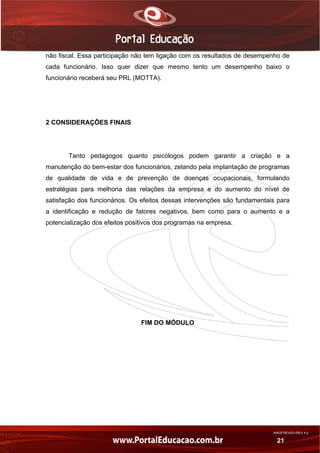 AN02FREV001/REV 4.0
21
não fiscal. Essa participação não tem ligação com os resultados de desempenho de
cada funcionário. Isso quer dizer que mesmo tento um desempenho baixo o
funcionário receberá seu PRL (MOTTA).
2 CONSIDERAÇÕES FINAIS
Tanto pedagogos quanto psicólogos podem garantir a criação e a
manutenção do bem-estar dos funcionários, zelando pela implantação de programas
de qualidade de vida e de prevenção de doenças ocupacionais, formulando
estratégias para melhoria das relações da empresa e do aumento do nível de
satisfação dos funcionários. Os efeitos dessas intervenções são fundamentais para
a identificação e redução de fatores negativos, bem como para o aumento e a
potencialização dos efeitos positivos dos programas na empresa.
FIM DO MÓDULO
 