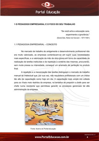 AN02FREV001/REV 4.0
4
1 O PEDAGOGO EMPRESARIAL E O FOCO DO SEU TRABALHO
“Se você acha a educação cara,
experimente a ignorância.”
(Derek Bok, Reitor de Harvard – 1971/1991)
1.1 PEDAGOGIA EMPRESARIAL – CONCEITO
No mercado de trabalho de antigamente o desenvolvimento profissional não
era muito valorizado, as empresas contentavam-se em suprir suas necessidades
mais específicas, e a valorização da mão de obra girava em torno da capacidade da
realização de tarefas instituídas e da repetição a contento das mesmas, procurando,
sem muita pressa ou intensidade, conseguir um arremedo de perfeição no produto
final.
A repetição e a mecanização das tarefas distinguiam o mercado de trabalho
manual do intelectual que, por sua vez, não requisitava profissionais com um índice
tão alto de capacitação como hoje em dia. A capacitação mais ampla era voltada
para os níveis mais restritos da empresa, na tentativa de preparar o chefe para ser
chefe numa constante que permitisse garantir os processos gerenciais da alta
administração da empresa.
Fonte: Acervo do Portal educação
 
