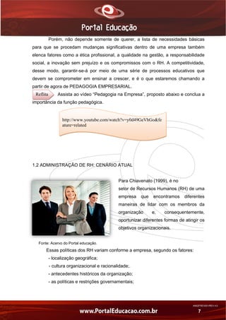 AN02FREV001/REV 4.0
7
Porém, não depende somente de querer, a lista de necessidades básicas
para que se procedam mudanças significativas dentro de uma empresa também
elenca fatores como a ética profissional, a qualidade na gestão, a responsabilidade
social, a inovação sem prejuízo e os compromissos com o RH. A competitividade,
desse modo, garantir-se-á por meio de uma série de processos educativos que
devem se comprometer em ensinar a crescer, e é o que estaremos chamando a
partir de agora de PEDAGOGIA EMPRESARIAL.
Assista ao vídeo “Pedagogia na Empresa”, proposto abaixo e conclua a
importância da função pedagógica.
1.2 ADMINISTRAÇÃO DE RH: CENÁRIO ATUAL
Para Chiavenato (1999), é no
setor de Recursos Humanos (RH) de uma
empresa que encontramos diferentes
maneiras de lidar com os membros da
organização e, consequentemente,
oportunizar diferentes formas de atingir os
objetivos organizacionais.
Fonte: Acervo do Portal educação.
Essas políticas dos RH variam conforme a empresa, segundo os fatores:
- localização geográfica;
- cultura organizacional e racionalidade;.
- antecedentes históricos da organização;
- as políticas e restrições governamentais;
http://www.youtube.com/watch?v=y0d49GeVhGo&fe
ature=related
Reflita
 