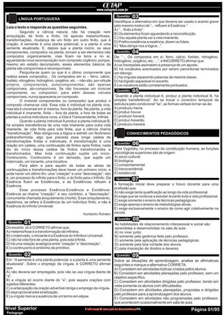 Leia o texto e responda as questões seguintes.
LÍNGUA PORTUGUESA
CONHECIMENTOS PEDAGÓGICOS
Segundo a ciência natural, não há creação nem
aniquilação de finito a finito; há apenas metamorfoses,
transformações, mudança de um finito em outro finito, que é
criação. A semente é uma planta potencial, e a planta é uma
semente atualizada. E, depois que a planta morre, os seus
componentes, compostos na planta, tornam a ser elementos não
compostos organicamente, mas ficam na terra e no ar,
aguardando nova recomposição num composto orgânico, porque,
mesmo em estado decomposto, esses elementos básicos da
planta são componíveis e recomponíveis.
Pergunta-se quem ou que é o último componente que
realiza esses compostos... Os compostos em si – ferro, cálcio,
fosfato, nitrogênio, hidrogênio, oxigênio, etc. – não são, por virtude
própria, componentes, autocomponentes; são apenas
componíveis, alo-componíveis. Se não houvesse um invisível
componente, ou compositor, para além desses visíveis
componíveis, nunca apareceria um composto.
O invisível componentes ou compositor que produz o
composto chama-se vida. Essa vida é individual na planta viva,
mas ela é universal em si mesma, fora da planta. Na planta, a vida
individual é imanente, finita – fora da planta, e fora de todas as
plantas e outros indivíduos vivos, a Vida éTranscendente, Infinita.
Quando a planta individual A produz a planta individual B,
há simples transferência de uma vida imanente para outra vida
imanente, de vida finita para vida finita, que a ciência chama
“transformação”. Mas obriga-nos a lógica a admitir um fenômeno
prétransformista, algo que preceda essa longa cadeia de
transformações finitas e individuais. A transformação é uma
reação em cadeia, uma continuação de finitos após finitos; nada
diz do início dessa cadeia de finitos transformantes e
transformados. Mas toda continuação supõe um início.
Continuísmo. Continuísmo é um derivado, que supõe um
inderivado, um iniciante, uma iniciativa.
Para além e para aquém de todas as séries de
continuações e transformações deve haver um primeiro início, e
pode haver um último fim, uma “creação” e uma “descreação”, isto
é, um processo do infinito para o finito, e do finito para o Infinito. Da
Essência fluem as Existências, e as Existências refluem à
Essência.
Esse processo Essência-Existência e Existência-
Essência se chama “creação”; e seu contrário, a “descreação”,
comumente chamada aniquilamento (morte). Esse aniquilamento,
repetimos, se refere à Existência de um indivíduo finito, e não à
Essência do Infinito Universal.
Humberto Rohden
Do excerto, só é CORRETO afirmar que:
A) metamorfose é a transformação de infinitos.
B) o inderivado, o iniciante é a Essência do Infinitivo Universal.
C) não há vida fora de uma planta, pois esta é finita.
D) há uma relação analógica entre “creação” e “descreação”.
E) o continuismo é sinônimo de primitivo.
Em: “Asemente é uma planta potencial, e a planta é uma semente
atualizada”. Sobre o emprego da vírgula, é CORRETO afirmar
que:
A) não deveria ser empregada, pois não se usa vírgula diante de
“e”.
B) a vírgula só ocorre diante do “e”, pois separa orações com
sujeitos diferentes.
C) a antecipação da oração adverbial obriga o emprego da vírgula.
D) seja opcional esta sinalização.
E) a vírgula marca a ausência de um termo em elipse.
Identifique a alternativa em que deveria ser usado o acento grave
pelo mesmo motivo de “... refluem à Essência.”:
A) “... finito a finito”.
B) Os elementos ficam aguardando a reconstituição.
C) Vou aquela planta ver a vida imanente.
D) Prefiro existência a essência, dizem os fúteis.
E) “Mas obriga-nos a lógica...”.
“Quando a planta individual A, produz a planta individual B, há
simples transferência”. Ao se trocar o conectivo temporal da
estrutura pelo condicional “se”, as formas verbais tornar-se-ão:
A) produziu-havia.
B) produz-houve.
C) produzir-haverá.
D) produz-haverão.
E) produziu-haverá.
De: “... Os compostos em si- ferro, cálcio, fosfato, nitrogênio,
hidrogênio, oxigênio, etc- ...”, é INCORRETO afirmar que:
A) os travessões assinalam a presença de um aposto.
B) há vocábulos acentuados por serem paroxítonas terminados
em ditongo.
C) há vírgulas separando palavras da mesma classe.
D) há dígrafo separável no excerto.
E) os vocativos estão corretamente pontuados.
Para Vygotsky, no processo da constituição humana, as funções
psicológicas superiores são de origem:
A) sócio-cultural.
B) biológica.
C) comportamental.
D) transcendental.
E) existencial.
A formação inicial deve preparar o futuro docente para uma
profissão que:
A) não exige tanta qualificação ao longo da vida profissional.
B) exige que se continue a estudar durante toda a vida profissional.
C) exige somente o ensino de técnicas pedagógicas.
D) exige apenas o ensino de metodologias ativas.
E) exige exclusivamente o ensino de como agir coletivamente na
escola.
As habilidades de relacionamento interpessoal e social são
aprendidas e desenvolvidas na sala de aula:
A) no viver junto.
B) somente pela gerência feita pelo professor.
C) somente pela aplicação de técnicas pedagógicas.
D) somente pela boa vontade dos alunos.
E) pela imposição de direitos e deveres.
Sobre as situações de aprendizagem, analise as afirmativas
seguintes e marque a alternativa CORRETA:
A) Consistem em atividades lúdicas criadas pelos alunos.
B) Consistem em atividades planejadas pelo professor, sem um
objetivo específico.
C) Consistem em atividades dirigidas pelo professor, tendo em
vista somente os alunos com dificuldades.
D) Consistem em atividades planejadas, propostas e dirigidas
pelo professor para a aprendizagem dos alunos.
E) Consistem em atividades não programadas pelo professor,
que acontecem ocasionalmente em sala de aula.
Questão
Questão
Questão
Questão
Questão
Questão
Questão
Questão
Questão
01
02
03
05
04
06
07
08
09
Prefeitura Municipal de Ananindeua/PA Página 01/05Nível Superior
Pedagogo
www.pciconcursos.com.br
 