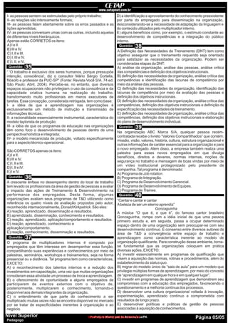 Prefeitura Municipal de Ananindeua/PA Página 05/05Nível Superior
Pedagogo
I- as pessoas sentem-se estimuladas pelo próprio trabalho;
II- as relações são intensamente formais;
III- as pessoas falam abertamente sobre os erros passados e as
lições aprendidas;
IV- as pessoas conversam umas com as outras, incluindo aquelas
de diferentes níveis hierárquicos.
Apenas estão CORRETOS os itens:
A) I e II.
B) III e IV.
C) I, II e III.
D) I, III e IV.
E) I, II, e IV.
“ 'O trabalho é exclusivo dos seres humanos, porque pressupõe
intenção, consciência', diz o consultor Mário Sérgio Cortella,
filósofo e professor da PUC-SP” (Fonte: Revista Você S/A. 74 ed.
São Paulo: Abril, 2004). Percebe-se, no entanto, que diversos
espaços ocupacionais não privilegiam o uso da consciência e da
capacidade criativa humana na realização do trabalho,
transformando muito profissionais em meros executores de
tarefas. Essa concepção, considerada retrógada, tem como base:
I- a idéia de que a aprendizagem nas organizações é
exclusivamente um método de instrução e transmissão de
informações técnicas;
II- a racionalidade essencialmente instrumental, característica do
modelo taylorista de produção;
III- a idéia de que os programas de educação nas organizações
têm como foco o desenvolvimento de pessoas dentro de uma
perspectiva holística e integrada;
IV- o modelo mecanicista de produção, voltado especificamente
para o aspecto técnico-operacional.
São CORRETOS apenas os itens:
A) I e II.
B) III e IV.
C) I, II e III.
D) I, II e IV.
E) I e IV.
A crescente ênfase no desempenho dentro do local de trabalho
tem levado os profissionais da área de gestão de pessoas a avaliar
o impacto das ações de Treinamento & Desenvolvimento na
performance dos empregados. Desta forma, algumas
organizações avaliam seus programas de T&D utilizando como
referência os quatro níveis de avaliação propostos pelo autor,
reconhecido internacionalmente, Donald Kirkpatrick. São eles:
A) reação, aprendizado, disseminação e resultados.
B) aprendizado, disseminação, conhecimento e resultados.
C) reação, aprendizado, aplicação/comportamento e resultados.
D) reação, aprendizado, conhecimento e
aplicação/comportamento.
E) reação, conhecimento, disseminação e resultados.
O programa de multiplicadores internos é composto por
empregados que têm interesse em desempenhar essa função,
compartilhando suas experiências e conhecimentos por meio de
palestras, seminários, workshops e treinamentos, seja na forma
presencial ou a distância. Tal programa tem como características,
EXCETO:
A) o reconhecimento dos talentos internos e a redução dos
investimentos em capacitação, uma vez que muitas organizações
consideram essa atividade um processo de troca e aprendizagem.
B) o oferecimento de oportunidade a alguns empregados de
participarem de eventos externos com o objetivo de,
posteriormente, multiplicarem o conhecimento, tornando-o
disponível aos demais integrantes da organização.
C) o entendimento de que parte do conhecimento a ser
multiplicado muitas vezes não se encontra disponível no mercado
por se tratar de especificidades inerentes à organização e ao
negócio.
D) a identificação e aproveitamento do conhecimento preexistente
por parte do empregado para disseminação na organização,
desconsiderando-se a necessidade de adaptação da linguagem e
do conteúdo utilizados pelo multiplicador interno.
E) alguns benefícios como, por exemplo, o estímulo constante ao
desenvolvimento de competências e a integração do público
interno.
A Definição das Necessidades de Treinamento (DNT) tem como
objetivo assegurar que o treinamento requerido seja orientado
para satisfazer as necessidades da organização. Podem ser
consideradas etapas da DNT:
A) análise da organização, análise das pessoas, análise crítica
das competências e definição dos objetivos instrucionais.
B) definição das necessidades da organização, análise crítica das
competências e identificação das lacunas de competência por
meio da análise das pessoas.
C) definição das necessidades da organização, identificação das
lacunas de competência por meio da avaliação das pessoas e
definição dos objetivos instrucionais.
D) definição das necessidades da organização, análise crítica das
competências, definição dos objetivos instrucionais e definição da
especificação das necessidades de treinamento.
E) definição das necessidades da organização, análise crítica das
competências, definição dos objetivos instrucionais e elaboração
do plano de desenvolvimento individual.
Na organização ABC Marca S/A, qualquer pessoa recém-
contratada recebe o livreto “Valores Compartilhados” que contém:
missão, visão, valores, história, cultura, estrutura organizacional e
outras informações de caráter essencial para a organização e para
o novo empregado. Além disso, a empresa também realiza uma
palestra para esses novos empregados em que divulga
benefícios, direitos e deveres, normas internas, noções de
segurança no trabalho e mensagem de boas vindas por meio de
um vídeo institucional protagonizado pelo presidente da
companhia.Tal programa é denominado:
A) Programa de Job rotation.
B) Programa de Integração.
C) Programa de Desenvolvimento Gerencial.
D) Programa de Desenvolvimento de Equipes.
E) Programa de Trainee.
“Cantar e cantar e cantar
Abeleza de ser um eterno aprendiz”
Gonzaguinha
A música “O que é, o que é”, do famoso cantor brasileiro
Gonzaguinha, rompe com a idéia inicial de que uma pessoa
primeiro estuda e, em seguida, passa a ocupar determinado
espaço dentro de uma organização sem preocupar-se com seu
desenvolvimento contínuo. É consenso entre diversos autores da
área de T&D a convergência entre espaço de trabalho e
aprendizagem como característica inerente ao modelo de
organização qualificante. Para construção desse ambiente, torna-
se fundamental que as organizações coloquem em prática
diversas ações, EXCETO:
A) investir essencialmente em programas de qualificação que
visem a aquisição das normas, rotinas e procedimentos, além do
estabelecimento do status quo.
B) migrar do modelo único de “sala de aula” para um modelo que
privilegie múltiplas formas de aprendizagem, por meio do conceito
de “aprendizagem em qualquer hora e em qualquer lugar”.
C) investir em programas de aprendizagem que demonstrem seu
compromisso com a educação dos empregados, favorecendo o
questionamento e a melhoria contínua dos processos.
D) desenvolver uma cultura organizacional voltada à inovação,
experimentação, aprendizado contínuo e comprometida com
resultados de longo prazo.
E) desenvolver políticas e práticas de gestão de pessoas
associadas à aquisição de conhecimentos.
Questão
Questão
Questão
Questão
Questão
Questão
35
36
37
38
39
40
www.pciconcursos.com.br
 