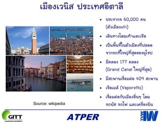 เมืองเวนิส ประเทศอิตาลี
• ประชากร 60,000 คน
(ตัวเมืองเก่า)
• เดินทางโดยเท้าและเรือ
• เป็นพื้นที่ในตัวเมืองที่ปลอด
จากรถที่ใหญ่ที่สุดของยุโรป
• มีคลอง 177 คลอง
(Grand Canal ใหญ่ที่สุด)
• มีสะพานเชื่อมต่อ 409 สะพาน
• เรือเมล์ (Vaporetto)
• เชื่อมต่อกับเมืองอื่นๆ โดย
รถบัส รถไฟ และเครื่องบินSource: wikipedia
 