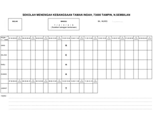 SEKOLAH MENENGAH KEBANGSAAN TAMAN INDAH, 73000 TAMPIN, N.SEMBILAN

                BULAN                                                           MINGGU                                         BIL. MURID         : …………….

                                                                     1 / 2 / 3 / 4 / 5
                                                                 ( Bulatkan bahagian berkenaan)




MASA                    T/T              T/T             T/T              T/T                          T/T              T/T                 T/T           T/T              T/T              T/T
            07.40-08.20 GURU 08.20-09.00 GURU 09.00-9.40 GURU 09.40-10.20 GURU 10.20-10.40 10.40-11.20 GURU 11.20-12.00 GURU 12.00-12.40 GURU 12.40-01.20 GURU 01.20-02.00 GURU 02.00-02.40 GURU
     HARI


ISNIN                                                                               R



SELASA                                                                              E



RABU                                                                                H



KHAMIS                                                                              A

                        T/T              T/T             T/T              T/T                          T/T              T/T
            07.50-08.30 GURU 08.30-09.10 GURU 09.10-9.50 GURU 09.50-10.30 GURU 10.30-10.50 10.50-11.30 GURU 11.30-12.10 GURU



JUMAAT                                                                              T


Catatan :
            …………………………………………………………………………………………………………………………………………………………………………………………………………………………………………………………………

            …………………………………………………………………………………………………………………………………………………………………………………………………………………………………………………………………

            …………………………………………………………………………………………………………………………………………………………………………………………………………………………………………………………………

            …………………………………………………………………………………………………………………………………………………………………………………………………………………………………………………………………
 