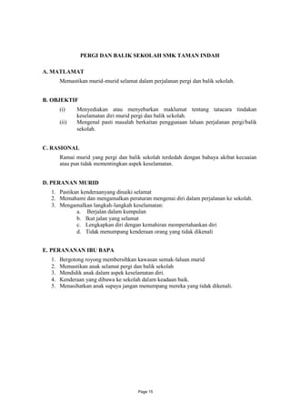 PERGI DAN BALIK SEKOLAH SMK TAMAN INDAH

A. MATLAMAT
       Memastikan murid-murid selamat dalam perjalanan pergi dan balik sekolah.


B. OBJEKTIF
       (i)    Menyediakan atau menyebarkan maklumat tentang tatacara tindakan
              keselamatan diri murid pergi dan balik sekolah.
       (ii)   Mengenal pasti masalah berkaitan penggunaan laluan perjalanan pergi/balik
              sekolah.


C. RASIONAL
       Ramai murid yang pergi dan balik sekolah terdedah dengan bahaya akibat kecuaian
       atau pun tidak mementingkan aspek keselamatan.


D. PERANAN MURID
  1. Pastikan kenderaanyang dinaiki selamat
  2. Memahami dan mengamalkan peraturan mengenai diri dalam perjalanan ke sekolah.
  3. Mengamalkan langkah-langkah keselamatan:
            a. Berjalan dalam kumpulan
            b. Ikut jalan yang selamat
            c. Lengkapkan diri dengan kemahiran mempertahankan diri
            d. Tidak menumpang kenderaan orang yang tidak dikenali


E. PERANANAN IBU BAPA
  1.   Bergotong royong membersihkan kawasan semak-laluan murid
  2.   Memastikan anak selamat pergi dan balik sekolah
  3.   Mendidik anak dalam aspek keselamatan diri.
  4.   Kenderaan yang dibawa ke sekolah dalam keadaan baik.
  5.   Menasihatkan anak supaya jangan menumpang mereka yang tidak dikenali.




                                       Page 15
 