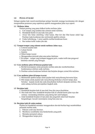 1.0    PEJALAN KAKI
Sebagai pejalan kaki murid-murid/pelajar-pelajar haruslah menjaga keselamatan diri dengan
mengamalkan peraturan yang sepatutnya apabila menggunakan jalan raya seperti:
1.1 Melintas Jalan
      Perkara penting yang patut didkuti ketika melintas jalan:
      a. Cari tempat yang terdekat dan selamat untuk melintas.
      b. Hendaklah berdiri di atas kaki lima jalan.
      c. Awasi lalu lintas sekeliling. Lihat kanan, lihat kiri dan lihat kanan sekali lagi.
          Pastikan tiada kendaraan dan melintaslah apabila selamat.
      d. Undur kebelakang, 1 meter apabila melihat kenderaan besar.
      e. Ikut arahan trafik waden jika ada.

1.2 Tempat-tempat yang selamat untuk melintas Jalan raya.
      a. Lintasan pejalan kaki
      b. Laluan bawah
      c. Jejantas
      d. Dekat lampu isyarat
      e. Menggunakan pemisah jalan atau pulau lalulintas
      f. Di tempat – tempat yang terdapat angggota polis, waden trafik dan pengawal
         lalulintas sekolah yang bertugas.

1.3 Cara melintas jalan di lintasan pejalan kaki
      a. Berilah kesempatan untuk pemandu melihat anda dan memberhentikan
         kenderaannya sebelum anda melintas.
      b. Pastikan semua kenderaan berhenti dan berjalan dengan cermat bila melintas.

1.4 Cara melintas jalan di lampu isyarat.
      a. Melintaslah apabila lampu untuk pejalan kaki menyeberang berwarna hijau.
      b. Bila lampu untuk pejalan kaki menyeberang berkelip ia bererti lampu akan
         bertukar kepada merah dan anda dinasihatkan berhenti daripada melintas. Jika
         anda sedang melintas percepatkan langkah anda.

1.5 Berjalan kaki
      a. Hendaklah berjalan kaki di atas kaki lima jika ianya disediakan.
      b. Jika tiada kaki lima, hendaklah berjalan kaki di sebelah kanan jalan raya dan
         sentiasa memandang lalulintas yang dating dari arah hadapan.
      c. Anda hendaklah berjalan di tepi jalan dan janganlah sekali-kali berjalan
         bergandingan kecuali memimpiun orang buta atau tua.

1.6 Berjalan kaki di waktu malam
      Pejalan kai hendaklah memakai menggunakan alat-alat berikut bagi membolehkan
      pemandu melihat anda.
      a. Pakaian cerah atau bersinar.
      b. Membawa suratkhabar atau benda-benda yang putih.
      c. Memakai pemantul cahaya.
      d. Menggunakan lampu picit.




                                         Page 16
 