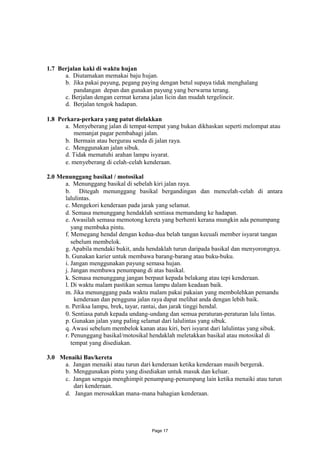 1.7 Berjalan kaki di waktu hujan
      a. Diutamakan memakai baju hujan.
      b. Jika pakai payung, pegang paying dengan betul supaya tidak menghalang
          pandangan depan dan gunakan payung yang berwarna terang.
      c. Berjalan dengan cermat kerana jalan licin dan mudah tergelincir.
      d. Berjalan tengok hadapan.

1.8 Perkara-perkara yang patut dielakkan
      a. Menyeberang jalan di tempat-tempat yang bukan dikhaskan seperti melompat atau
         memanjat pagar pembahagi jalan.
      b. Bermain atau bergurau senda di jalan raya.
      c. Menggunakan jalan sibuk.
      d. Tidak mematuhi arahan lampu isyarat.
      e. menyeberang di celah-celah kenderaan.

2.0 Menunggang basikal / motosikal
      a. Menunggang basikal di sebelah kiri jalan raya.
      b. Ditegah menunggang basikal bergandingan dan mencelah-celah di antara
      lalulintas.
      c. Mengekori kenderaan pada jarak yang selamat.
      d. Semasa menunggang hendaklah sentiasa memandang ke hadapan.
      e. Awasilah semasa memotong kereta yang berhenti kerana mungkin ada penumpang
         yang membuka pintu.
      f. Memegang hendal dengan kedua-dua belah tangan kecuali member isyarat tangan
         sebelum membelok.
      g. Apabila mendaki bukit, anda hendaklah turun daripada basikal dan menyorongnya.
      h. Gunakan karier untuk membawa barang-barang atau buku-buku.
      i. Jangan menggunakan payung semasa hujan.
      j. Jangan membawa penumpang di atas basikal.
      k. Semasa menunggang jangan berpaut kepada belakang atau tepi kenderaan.
      l. Di waktu malam pastikan semua lampu dalam keadaan baik.
      m. Jika menunggang pada waktu malam pakai pakaian yang membolehkan pemandu
           kenderaan dan pengguna jalan raya dapat melihat anda dengan lebih baik.
      n. Periksa lampu, brek, tayar, rantai, dan jarak tinggi hendal.
      0. Sentiasa patuh kepada undang-undang dan semua peraturan-peraturan lalu lintas.
      p. Gunakan jalan yang paling selamat dari lalulintas yang sibuk.
      q. Awasi sebelum membelok kanan atau kiri, beri isyarat dari lalulintas yang sibuk.
      r. Penunggang basikal/motosikal hendaklah meletakkan basikal atau motosikal di
         tempat yang disediakan.

3.0 Menaiki Bas/kereta
     a. Jangan menaiki atau turun dari kenderaan ketika kenderaan masih bergerak.
     b. Menggunakan pintu yang disediakan untuk masuk dan keluar.
     c. Jangan sengaja menghimpit penumpang-penumpang lain ketika menaiki atau turun
        dari kenderaan.
     d. Jangan merosakkan mana-mana bahagian kenderaan.




                                       Page 17
 