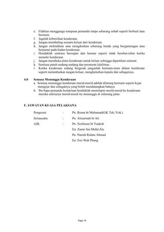 e. Elakkan menggangu tumpuan pemandu tanpa sebarang sebab seperti berbual atau
         bermain.
      f. Jagalah kebersihan kenderaan.
      g. Jangan membaling sesuatu keluar dari kenderaan.
      h. Jangan meletakkan atau mengikatkan sebarang benda yang bergantungan atau
         berjuntai pada badan kenderaan.
      i. Hendaklah sentiasa bersopan dan beratur seperti tidak berebut-rebut ketika
         menaiki kenderaan.
      j. Jangan membuka pintu kenderaan untuk keluar sehingga dipastikan selamat.
      k. Sentiasa patuh undang-undang dan peraturan lalulintas.
      l. Ketika kenderaan sedang bergerak janganlah bermain-main dalam kenderaan
         seperti melambaikan tangan keluar, menghulurkan kepala dan sebagainya.

4.0   Semasa Menunggu Kenderaan
      a. Semasa menunggu kenderaan murid-murid adalah dilarang bermain seperti kejar
         mengejar dan sebagainya yang boleh mendatangkan bahaya.
      b. Ibu bapa pemandu kenderaan hendaklah memimpin murid-murid ke kenderaan
          mereka sekiranya murid-murid itu menunggu di seberang jalan.


F. JAWATAN KUASA PELAKSANA

      Pengerusi           :      Pn. Rosna bt Mohamad(GK Tek./Vok.)
      Setiausaha          :      Pn. Alizarinah bt Ali
      AJK                 :      Pn. Norfarain bt Yaakob
                                 En. Zamri bin Mohd Zin
                                 Pn. Natrah Rulam Ahmad
                                 En. Foo Wah Phang




                                      Page 18
 