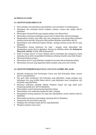 4.0 PERANAN GURU

4.1 AKTIVITI KOKURIKULUM

 Peka terhadap surat pekeliling yang diedarkan serta memahami isi kandungannya.
 Memahami dan mematuhi tatcara tindakan sebelum, semasa dan selepas aktiviti
  dijalankan.
 Menyimpan rekod pofil dan juga kegiatan pelajar serta dikemaskini.
 Merekodkan sebarang kemalangan semasa aktiviti dalam buku rekod kemalangan.
 Mengenalpasti pelajar yang tidak sihat atau mempunyai surat pengesahan perubatan
  tentang sesuatu penyakit yang perlu dikecualikan daripada menjalankan aktiviti.
 Menyediakan surat makluman kepada ibubapa / penjaga tentang sesuatu aktiviti yang
  dijalankan.
 Mengedarkan borang kebenaran ibu bapa / penjaga untuk dipenuhkan dan
  dikumpulkan semula aktiviti dijalankan. Borang ini difailkan dalam fail Kebenaran
  Menyertai Aktiviti di bilik GPK Kokurikulum.
 Hadir di tempat aktiviti 10 minit sebelum aktiviti dimulakan dan mengawasi murid
  sepanjang masa untuk mengelakkan berlakunya sebarang masalah yang tidak diingini.
 Mencatat kehadiran pelajar.
 Memastikan aktiviti yang dilakukan mengikut kesesuaian dan kemampuan pelajar.
 Memastikan kawasan yang digunakan dalam keadaan yang selesa dan selamat.


4.2 AKTIVITI PERKHEMAHAN DAN LAWATAN SAMBIL BELAJAR

 Mestilah mempunyai Sijil Pertolongan Cemas atau Sijil Kelayakan dalam sesuatu
  aktiviti yang dijalankan.
 Jika guru tidak mempunyai sijil kelayakan yang diperlukan, tenaga pengajar atau
  kakitangan lain yang terlibat dalam aktiviti yang dijalankan mesti mempunyai sijil
  kelayakan yang diperlukan.
 Memohon kebenaran daripada Jabatan Pelajaran Negeri dan juga pihak polis
  bergantung kepada jenis aktiviti dijalankan.
 Menyediakan senarai barang-barang keperluan pelajar.
 Menyediakan surat makluman kepada ibu bapa / penjaga.
 Mengedarkan borang keperluan ibu bapa dan dikumpulkan semula sebelum aktivtiti
  dijalankan.
 Menyediakan peraturan yang lengkap sepanjang aktiviti dijalankan.
 Pengawasan dan penyeliaan yang rapi.
 Mengkaji dan meninjau tempat aktiviti yang dijalankan.
 Mengatur program yang sesuai.




                                       Page 22
 