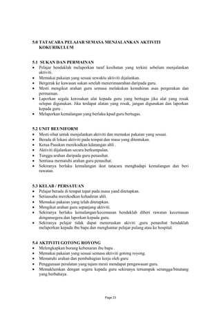 5.0 TATACARA PELAJAR SEMASA MENJALANKAN AKTIVITI
    KOKURIKULUM


5.1 SUKAN DAN PERMAINAN
 Pelajar hendaklah melaporkan taraf kesihatan yang terkini sebelum menjalankan
    aktiviti.
 Memakai pakaian yang sesuai sewaktu aktiviti dijalankan.
 Bergerak ke kawasan sukan setelah menerimaarahan daripada guru.
 Mesti mengikut arahan guru semasa melakukan kemahiran asas pergerakan dan
    permainan.
 Laporkan segala kerosakan alat kepada guru yang bertugas jika alat yang rosak
    selepas digunakan. Jika terdapat alatan yang rosak, jangan digunakan dan laporkan
    kepada guru .
 Melaporkan kemalangan yang berlaku kpad guru bertugas.


5.2 UNIT BEUNIFORM
 Mesti sihat untuk menjalankan aktiviti dan memakai pakaian yang sesuai.
 Berada di lokasi aktiviti pada tempat dan masa yang ditentukan.
 Ketua Pasukan merekodkan kdatangan ahli .
 Aktiviti dijalankan secara berkumpulan.
 Tunggu arahan daripada guru penasihat.
 Sentiasa mematuhi arahan guru penasihat.
 Sekiranya berlaku kemalangan ikut tatacara menghadapi kemalangan dan beri
    rawatan.


5.3 KELAB / PERSATUAN
 Pelajar berada di tempat tepat pada masa yand ditetapkan.
 Setiausaha merekodkan kehadiran ahli.
 Memakai pakaian yang telah ditetapkan.
 Mengikut arahan guru sepanjang aktiviti.
 Sekiranya berlaku kemalangan/kecemasan hendaklah diberi rawatan kecemasan
    dengansegera dan laporkan kepada guru.
 Sekiranya pelajar tidak dapat meneruskan akiviti ,guru penasihat hendaklah
    melaporkan kepada ibu bapa dan menghantar pelajar pulang atau ke hospital.


5.4 AKTIVITI GOTONG ROYONG
 Melengkapkan borang kebenaran ibu bapa .
 Memakai pakaian yang sesuai semasa aktiviti gotong royong.
 Mematuhi arahan dan pembahagian kerja oleh guru
 Penggunaan peralatan yang tajam mesti mendapat pengawasan guru.
 Memaklumkan dengan segera kepada guru sekiranya ternampak serangga/binatang
    yang berbahaya.




                                       Page 23
 